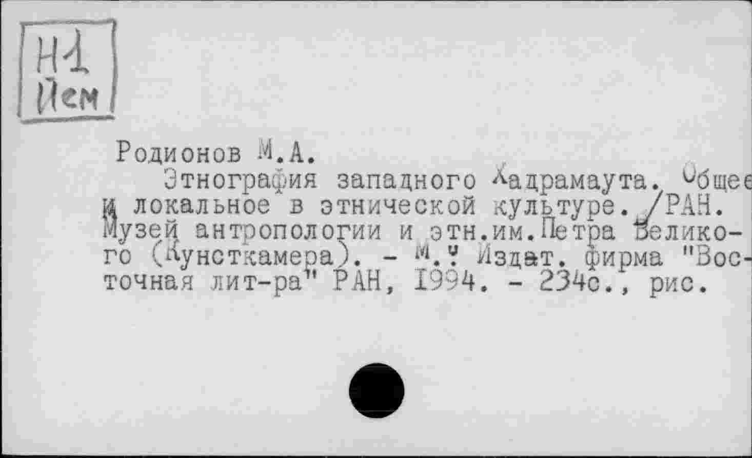 ﻿Hd, |1ем
Родионов М.А.
Этнография западного ла драмаута. ^бщеє и локальное в этнической культуре. /РАН. музей антропологии и этн.им. Петра великого (кунсткамера). - Аздат. фирма "Восточная лит-ра5’ РАН, 1994. - 234с., рис.